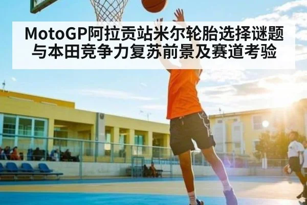 MotoGP阿拉贡站米尔轮胎选择谜题与本田竞争力复苏前景及赛道考验